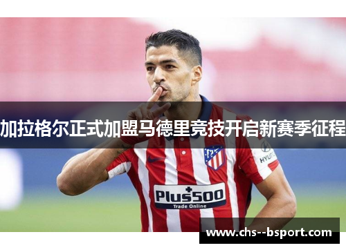 加拉格尔正式加盟马德里竞技开启新赛季征程