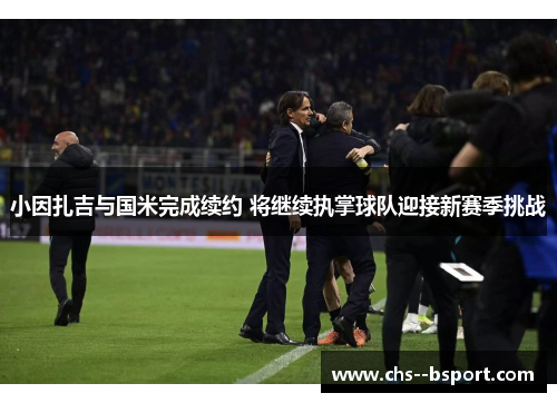 小因扎吉与国米完成续约 将继续执掌球队迎接新赛季挑战