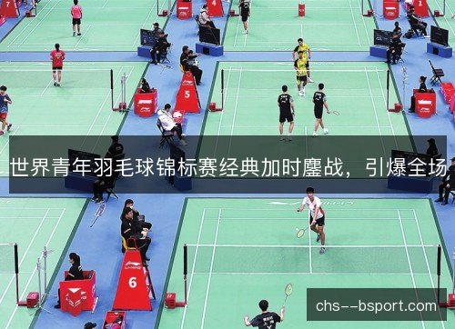 世界青年羽毛球锦标赛经典加时鏖战，引爆全场